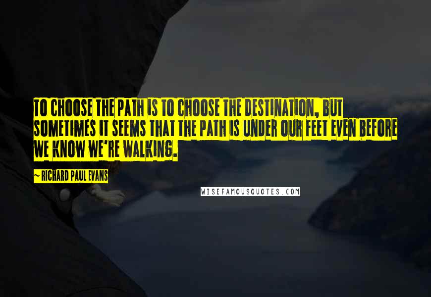 Richard Paul Evans Quotes: To choose the path is to choose the destination, but sometimes it seems that the path is under our feet even before we know we're walking.