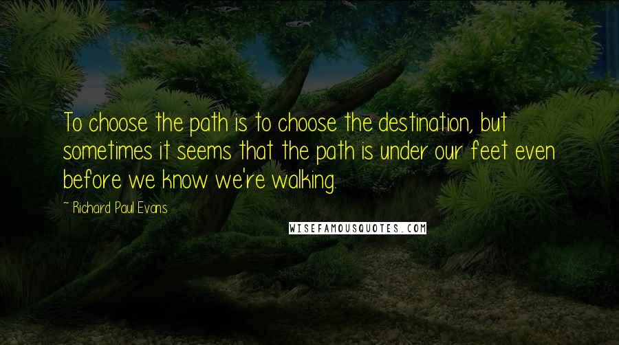 Richard Paul Evans Quotes: To choose the path is to choose the destination, but sometimes it seems that the path is under our feet even before we know we're walking.