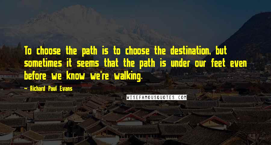 Richard Paul Evans Quotes: To choose the path is to choose the destination, but sometimes it seems that the path is under our feet even before we know we're walking.