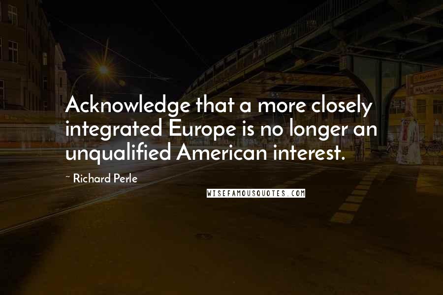 Richard Perle Quotes: Acknowledge that a more closely integrated Europe is no longer an unqualified American interest.