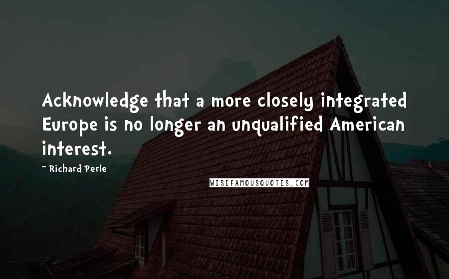 Richard Perle Quotes: Acknowledge that a more closely integrated Europe is no longer an unqualified American interest.