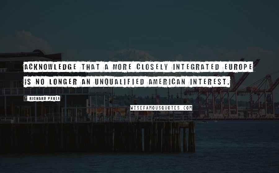 Richard Perle Quotes: Acknowledge that a more closely integrated Europe is no longer an unqualified American interest.