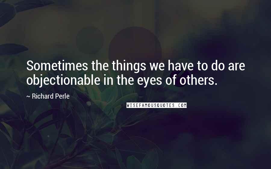 Richard Perle Quotes: Sometimes the things we have to do are objectionable in the eyes of others.