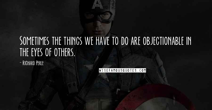 Richard Perle Quotes: Sometimes the things we have to do are objectionable in the eyes of others.