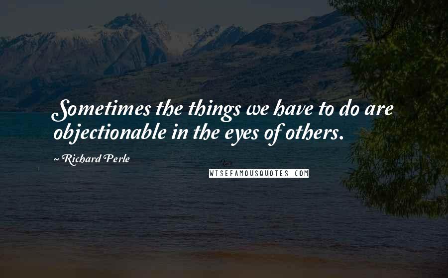 Richard Perle Quotes: Sometimes the things we have to do are objectionable in the eyes of others.