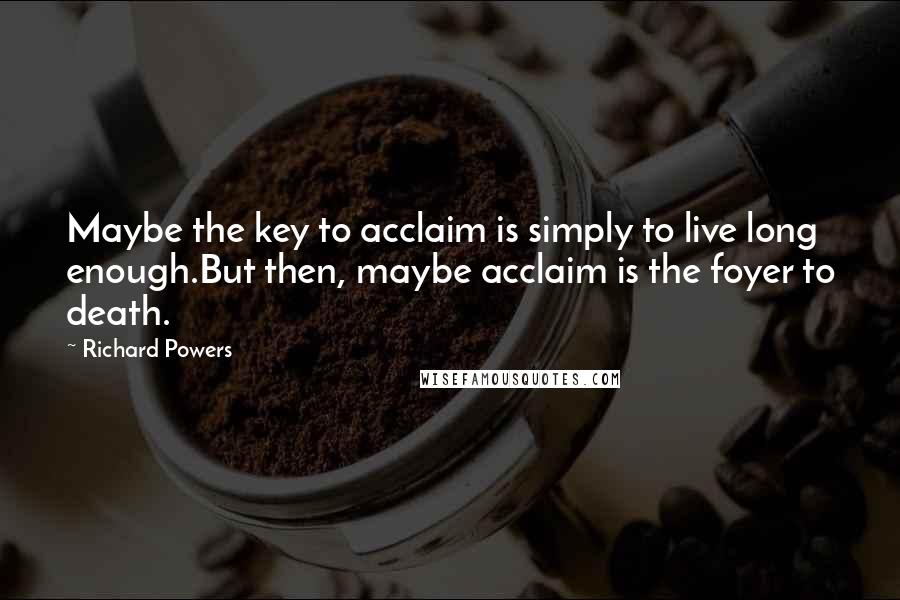 Richard Powers Quotes: Maybe the key to acclaim is simply to live long enough.But then, maybe acclaim is the foyer to death.