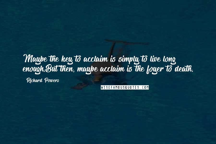 Richard Powers Quotes: Maybe the key to acclaim is simply to live long enough.But then, maybe acclaim is the foyer to death.