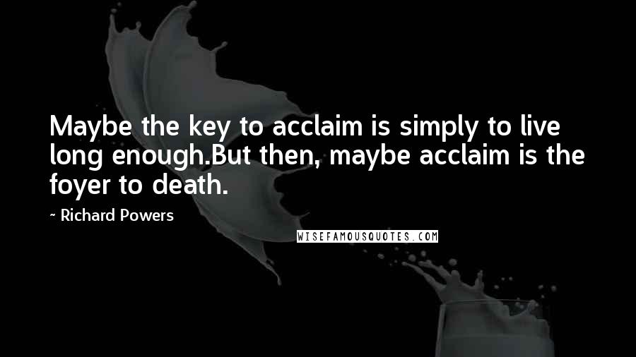 Richard Powers Quotes: Maybe the key to acclaim is simply to live long enough.But then, maybe acclaim is the foyer to death.