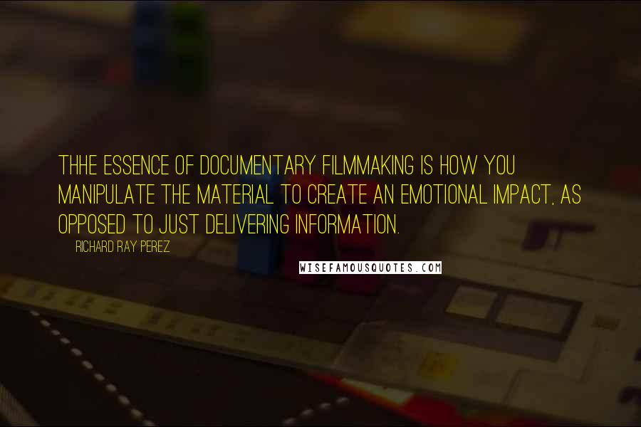 Richard Ray Perez Quotes: Thhe essence of documentary filmmaking is how you manipulate the material to create an emotional impact, as opposed to just delivering information.