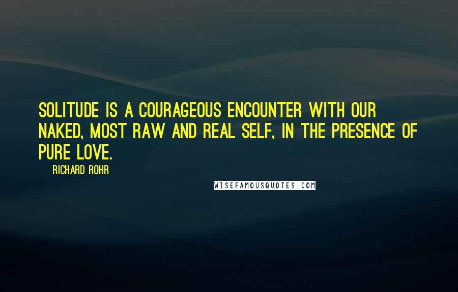 Richard Rohr Quotes: Solitude is a courageous encounter with our naked, most raw and real self, in the presence of pure love.