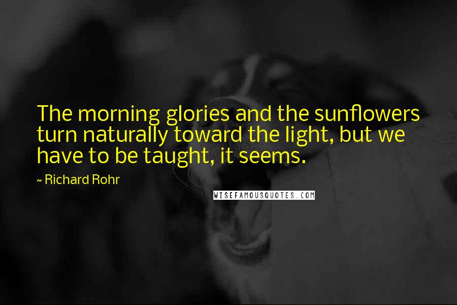 Richard Rohr Quotes: The morning glories and the sunflowers turn naturally toward the light, but we have to be taught, it seems.