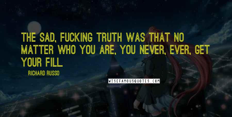 Richard Russo Quotes: The sad, fucking truth was that no matter who you are, you never, ever, get your fill.