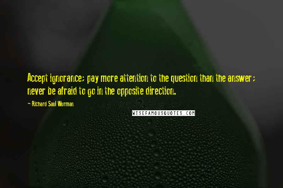 Richard Saul Wurman Quotes: Accept ignorance; pay more attention to the question than the answer; never be afraid to go in the opposite direction.