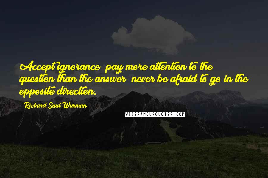 Richard Saul Wurman Quotes: Accept ignorance; pay more attention to the question than the answer; never be afraid to go in the opposite direction.