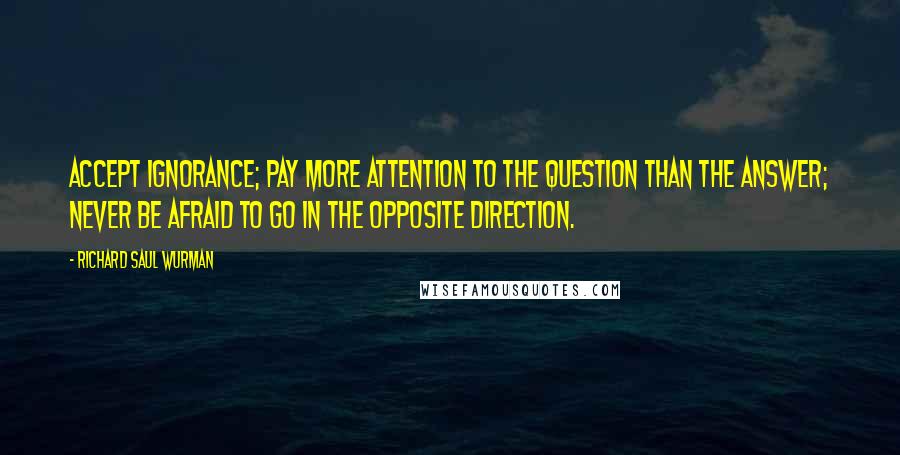 Richard Saul Wurman Quotes: Accept ignorance; pay more attention to the question than the answer; never be afraid to go in the opposite direction.