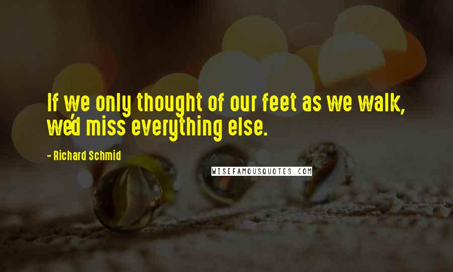 Richard Schmid Quotes: If we only thought of our feet as we walk, we'd miss everything else.