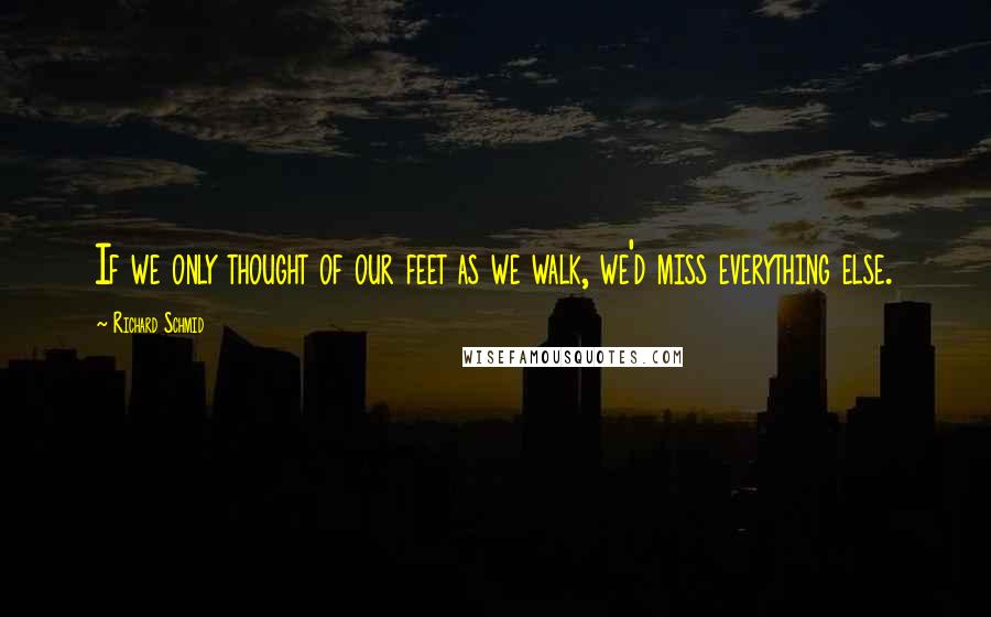 Richard Schmid Quotes: If we only thought of our feet as we walk, we'd miss everything else.