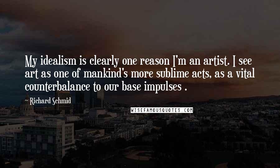 Richard Schmid Quotes: My idealism is clearly one reason I'm an artist. I see art as one of mankind's more sublime acts, as a vital counterbalance to our base impulses .