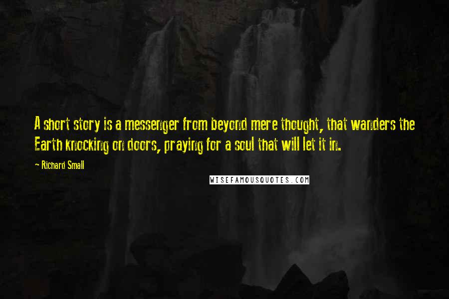 Richard Small Quotes: A short story is a messenger from beyond mere thought, that wanders the Earth knocking on doors, praying for a soul that will let it in.