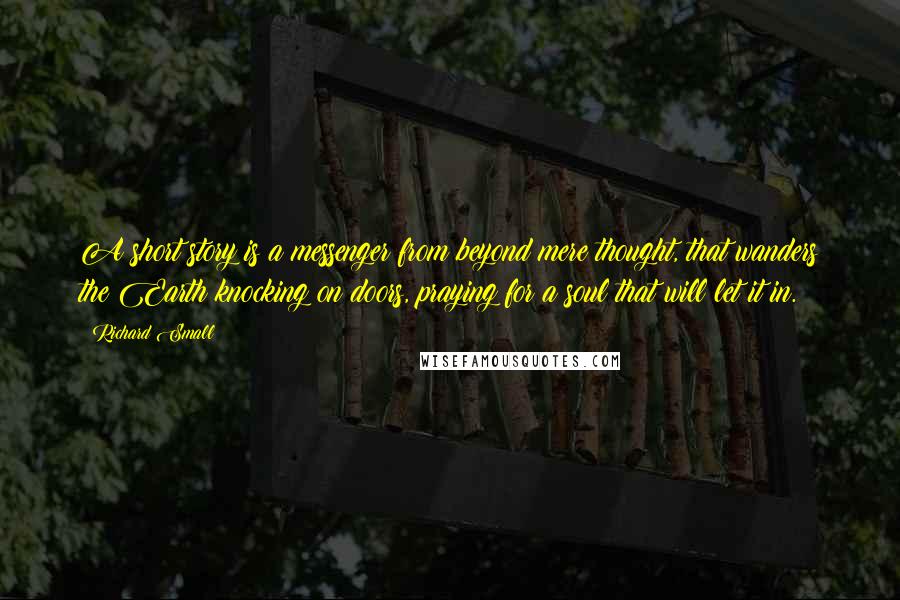 Richard Small Quotes: A short story is a messenger from beyond mere thought, that wanders the Earth knocking on doors, praying for a soul that will let it in.