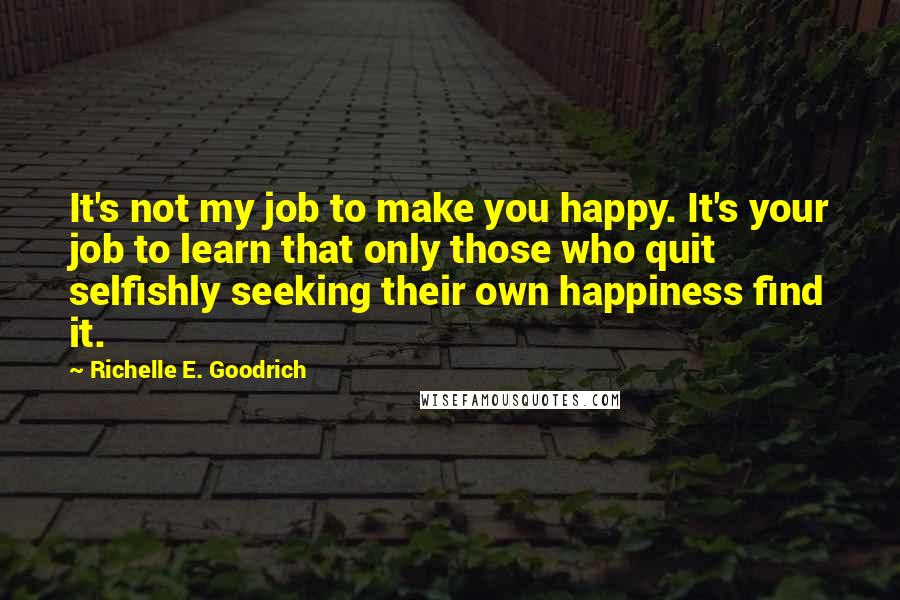 Richelle E. Goodrich Quotes: It's not my job to make you happy. It's your job to learn that only those who quit selfishly seeking their own happiness find it.