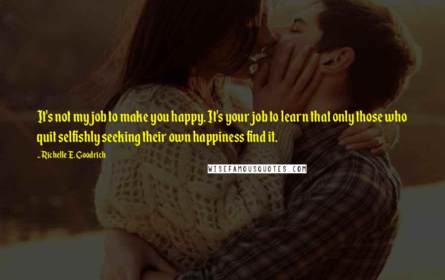 Richelle E. Goodrich Quotes: It's not my job to make you happy. It's your job to learn that only those who quit selfishly seeking their own happiness find it.