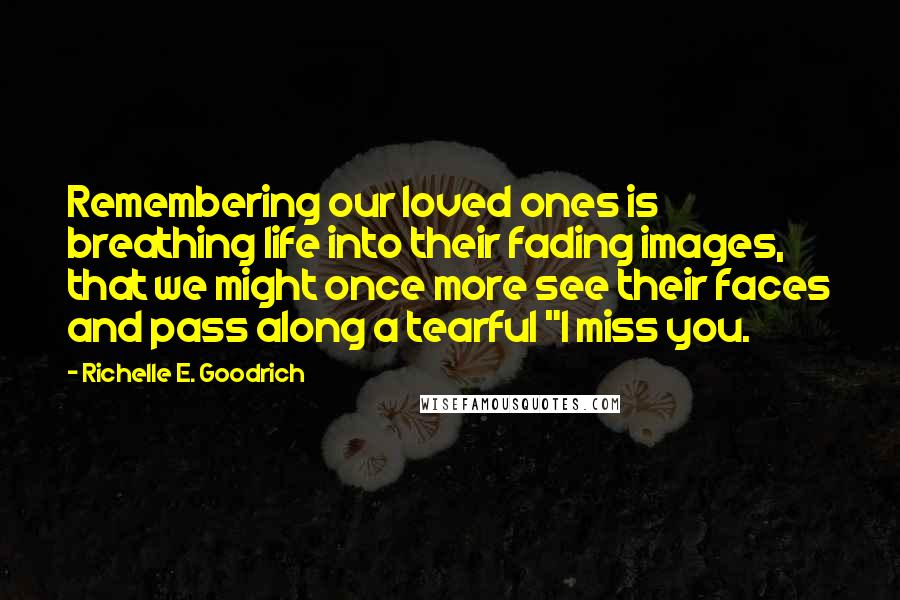 Richelle E. Goodrich Quotes: Remembering our loved ones is breathing life into their fading images, that we might once more see their faces and pass along a tearful "I miss you.