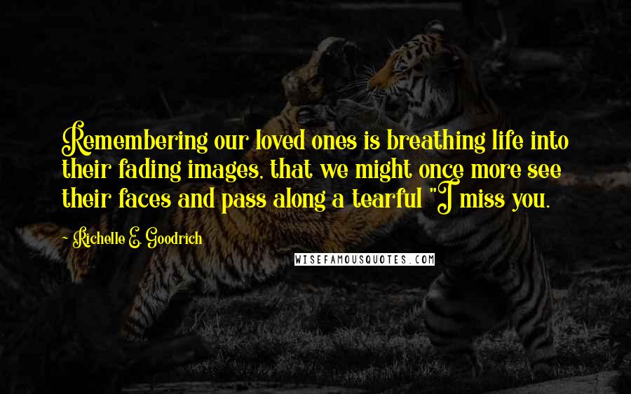 Richelle E. Goodrich Quotes: Remembering our loved ones is breathing life into their fading images, that we might once more see their faces and pass along a tearful "I miss you.