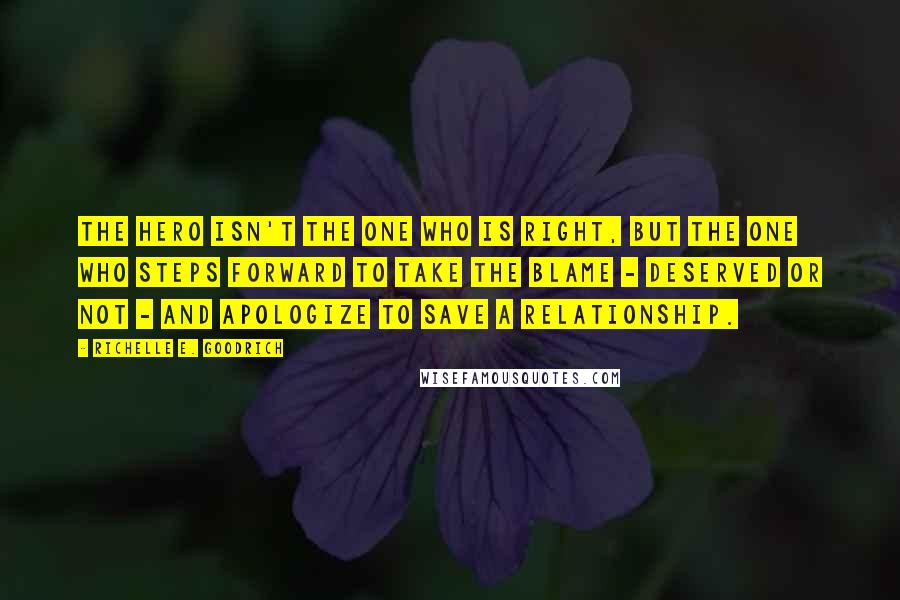 Richelle E. Goodrich Quotes: The hero isn't the one who is right, but the one who steps forward to take the blame - deserved or not - and apologize to save a relationship.