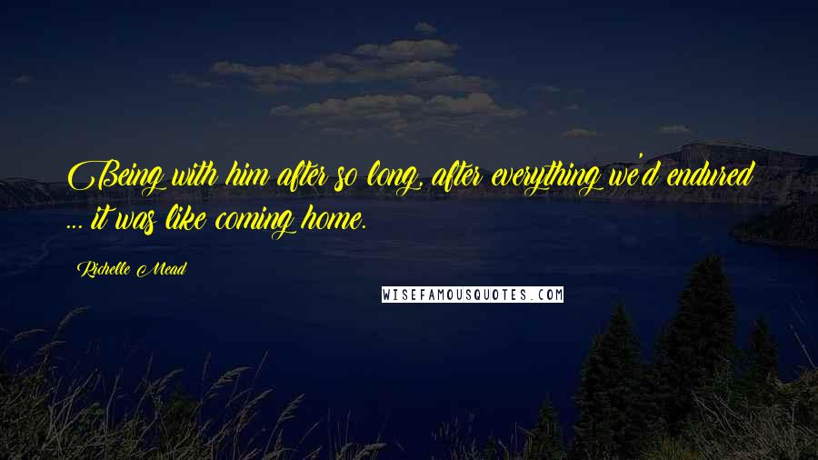 Richelle Mead Quotes: Being with him after so long, after everything we'd endured ... it was like coming home.