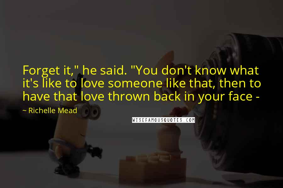 Richelle Mead Quotes: Forget it," he said. "You don't know what it's like to love someone like that, then to have that love thrown back in your face - 