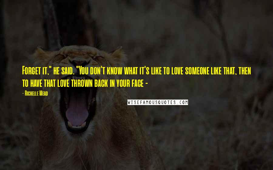 Richelle Mead Quotes: Forget it," he said. "You don't know what it's like to love someone like that, then to have that love thrown back in your face - 