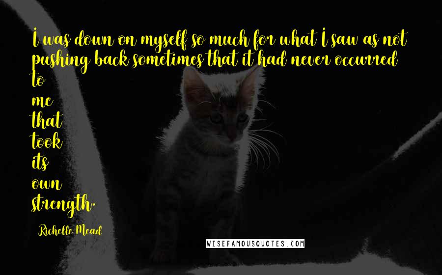 Richelle Mead Quotes: I was down on myself so much for what I saw as not pushing back sometimes that it had never occurred to me that took its own strength.