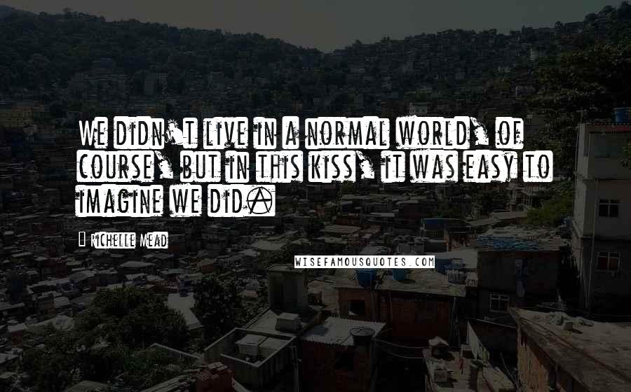 Richelle Mead Quotes: We didn't live in a normal world, of course, but in this kiss, it was easy to imagine we did.