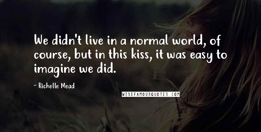 Richelle Mead Quotes: We didn't live in a normal world, of course, but in this kiss, it was easy to imagine we did.