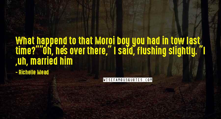 Richelle Mead Quotes: What happend to that Moroi boy you had in tow last time?""Oh, he's over there," I said, flushing slightly. "I ,uh, married him