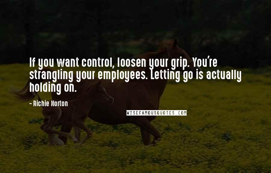 Richie Norton Quotes: If you want control, loosen your grip. You're strangling your employees. Letting go is actually holding on.