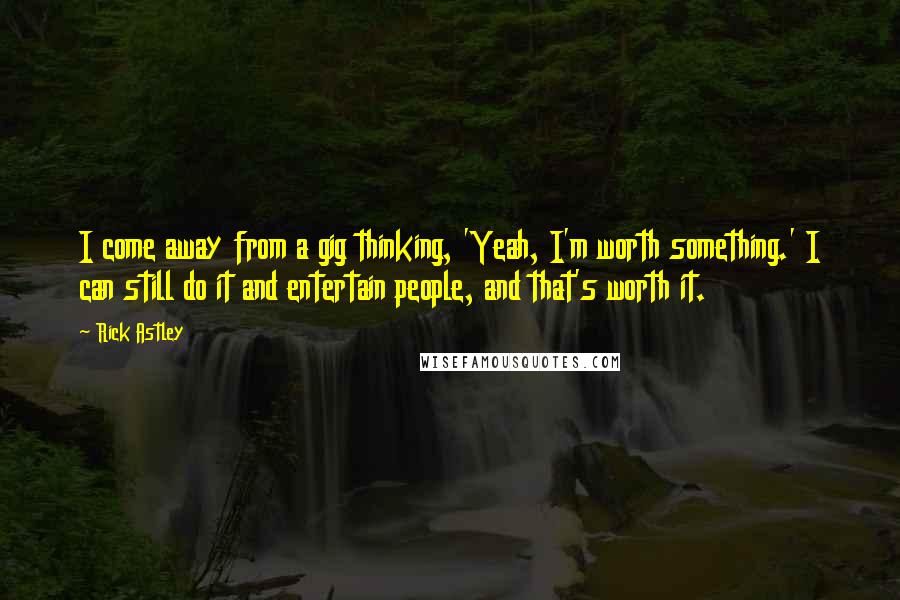 Rick Astley Quotes: I come away from a gig thinking, 'Yeah, I'm worth something.' I can still do it and entertain people, and that's worth it.