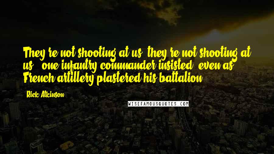 Rick Atkinson Quotes: They're not shooting at us, they're not shooting at us," one infantry commander insisted, even as French artillery plastered his battalion.