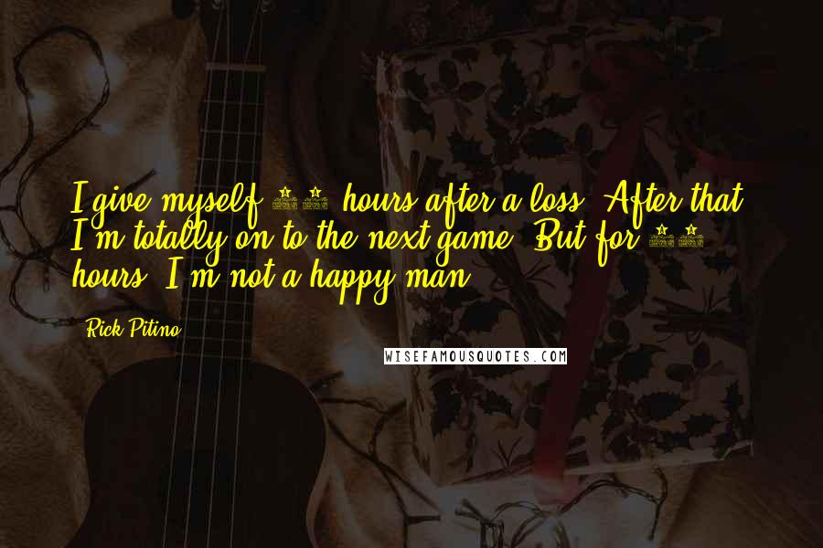Rick Pitino Quotes: I give myself 24 hours after a loss. After that, I'm totally on to the next game. But for 24 hours, I'm not a happy man.