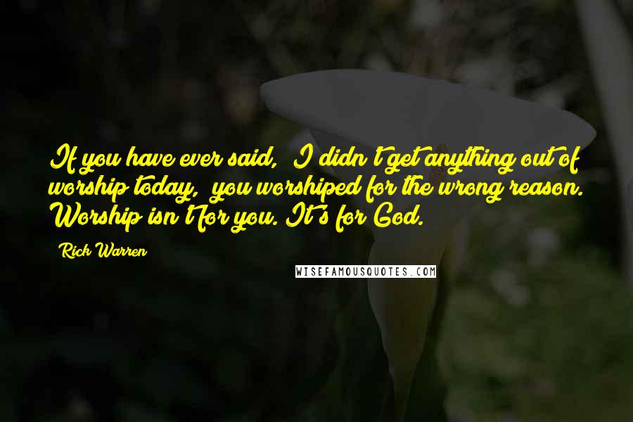 Rick Warren Quotes: If you have ever said, "I didn't get anything out of worship today," you worshiped for the wrong reason. Worship isn't for you. It's for God.