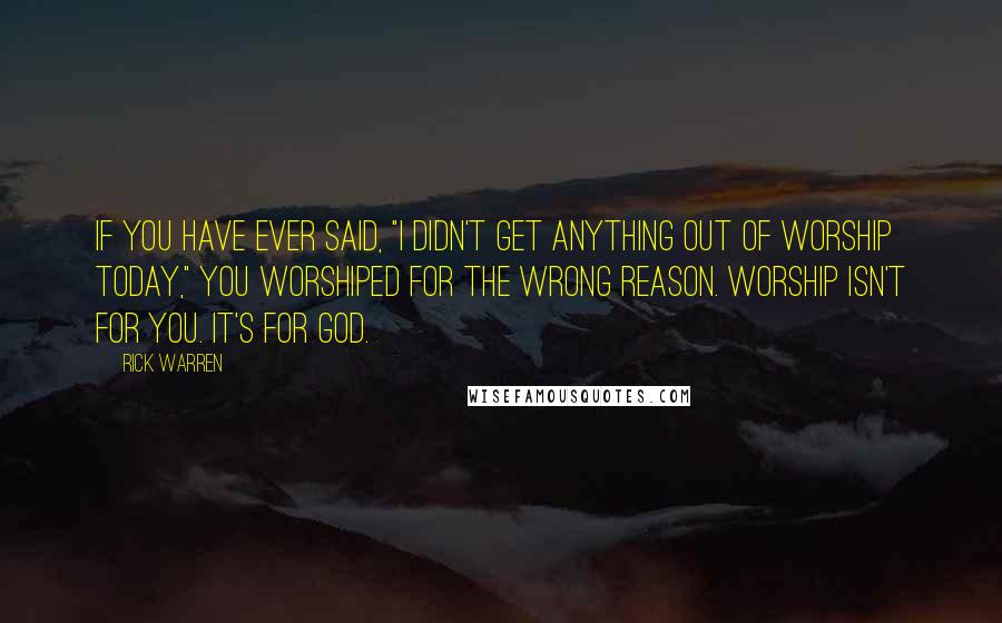 Rick Warren Quotes: If you have ever said, "I didn't get anything out of worship today," you worshiped for the wrong reason. Worship isn't for you. It's for God.