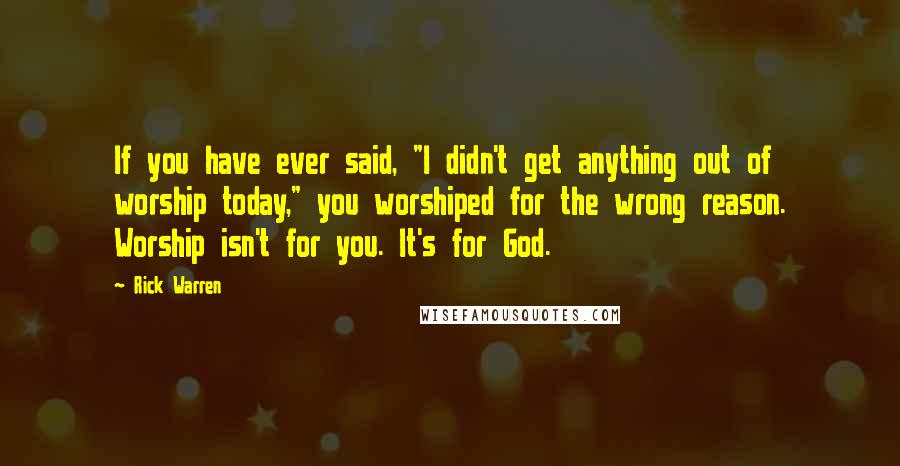 Rick Warren Quotes: If you have ever said, "I didn't get anything out of worship today," you worshiped for the wrong reason. Worship isn't for you. It's for God.