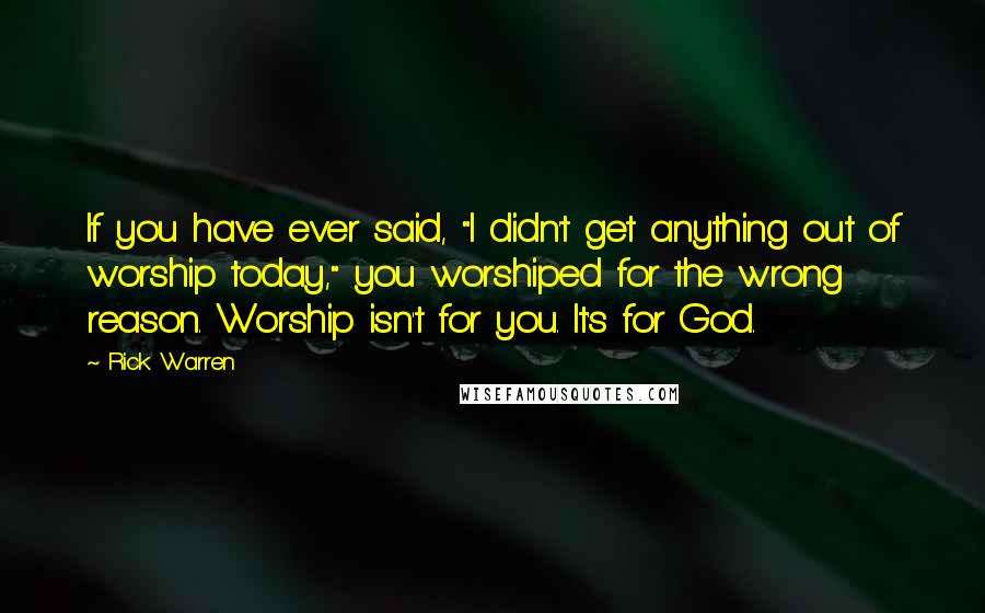 Rick Warren Quotes: If you have ever said, "I didn't get anything out of worship today," you worshiped for the wrong reason. Worship isn't for you. It's for God.