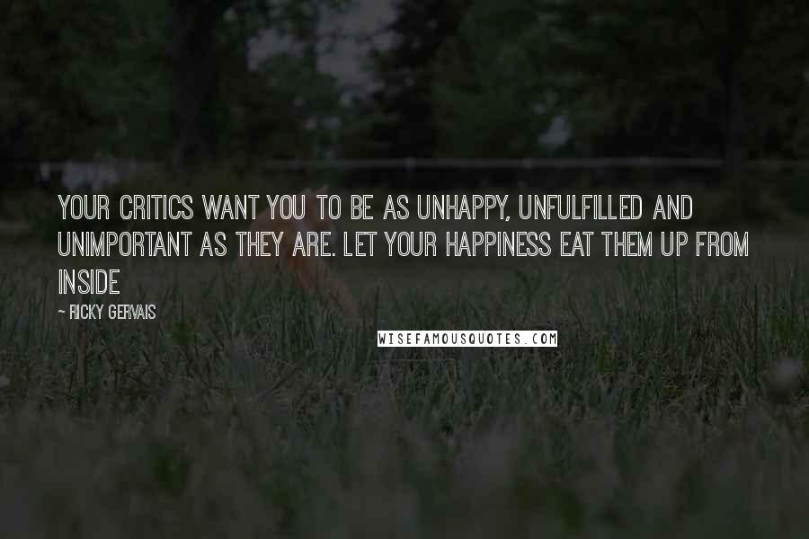 Ricky Gervais Quotes: Your critics want you to be as unhappy, unfulfilled and unimportant as they are. Let your happiness eat them up from inside