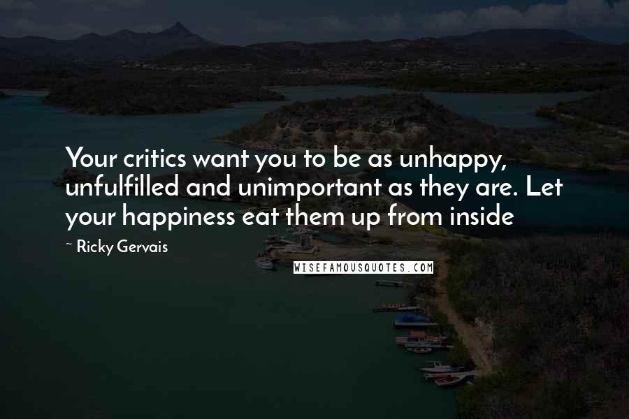 Ricky Gervais Quotes: Your critics want you to be as unhappy, unfulfilled and unimportant as they are. Let your happiness eat them up from inside