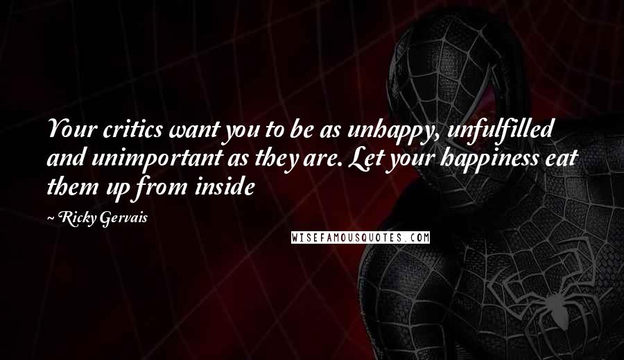 Ricky Gervais Quotes: Your critics want you to be as unhappy, unfulfilled and unimportant as they are. Let your happiness eat them up from inside