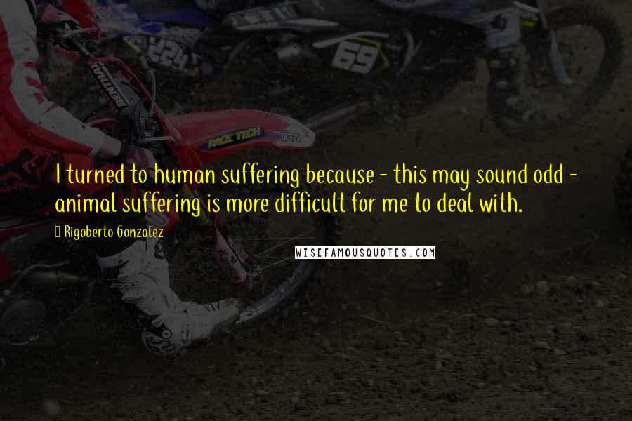 Rigoberto Gonzalez Quotes: I turned to human suffering because - this may sound odd - animal suffering is more difficult for me to deal with.