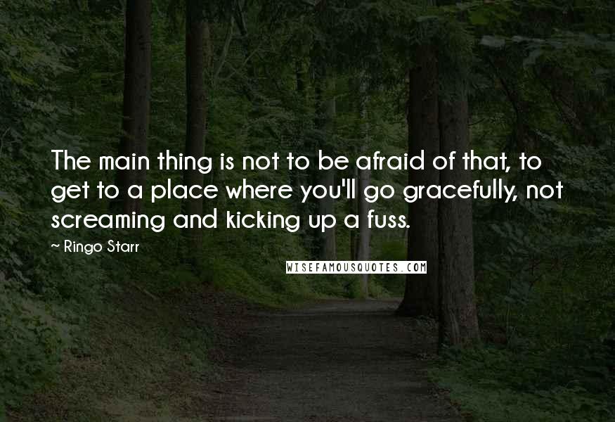 Ringo Starr Quotes: The main thing is not to be afraid of that, to get to a place where you'll go gracefully, not screaming and kicking up a fuss.