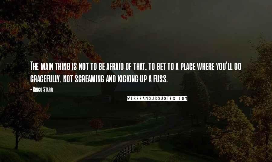 Ringo Starr Quotes: The main thing is not to be afraid of that, to get to a place where you'll go gracefully, not screaming and kicking up a fuss.